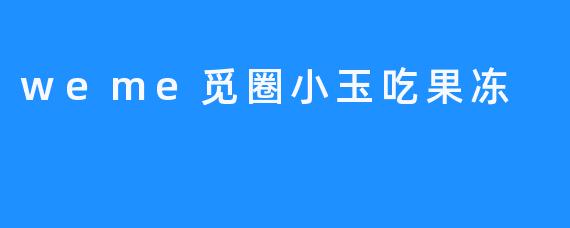 weme觅圈小玉吃果冻