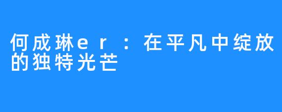 何成琳er：在平凡中绽放的独特光芒