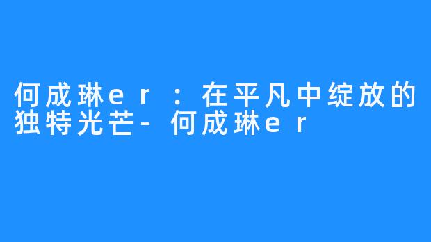 何成琳er：在平凡中绽放的独特光芒-何成琳er