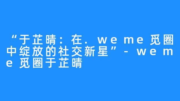 “于芷晴:在.weme觅圈中绽放的社交新星”-weme觅圈于芷晴