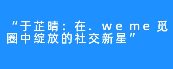 “于芷晴:在.weme觅圈中绽放的社交新星”