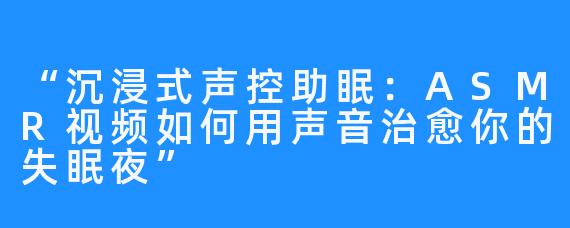 “沉浸式声控助眠:ASMR视频如何用声音治愈你的失眠夜”