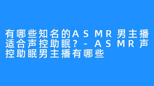 有哪些知名的ASMR男主播适合声控助眠?-ASMR声控助眠男主播有哪些