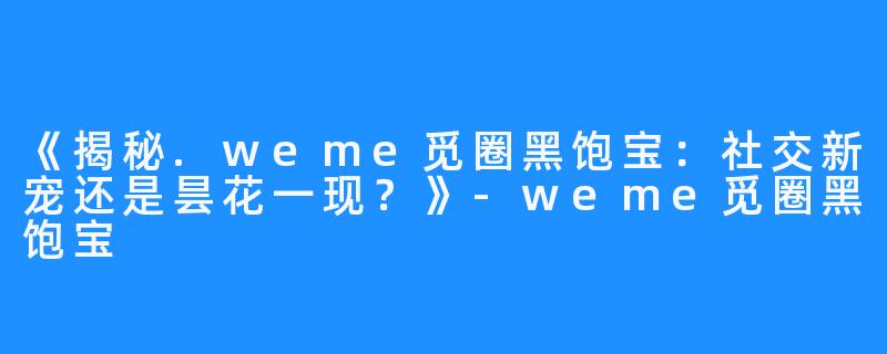 《揭秘.weme觅圈黑饱宝:社交新宠还是昙花一现?》-weme觅圈黑饱宝