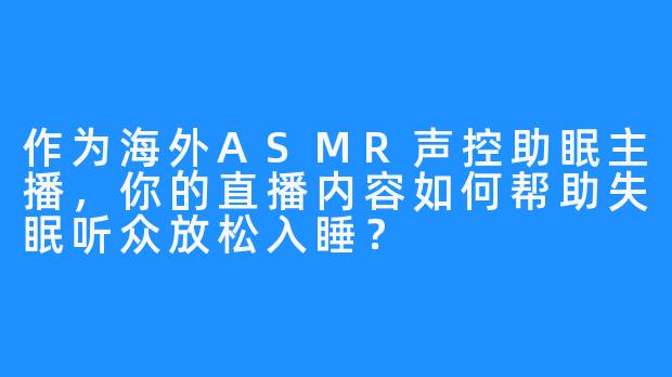 作为海外ASMR声控助眠主播，你的直播内容如何帮助失眠听众放松入睡？