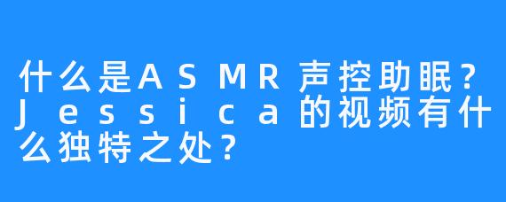 什么是ASMR声控助眠？Jessica的视频有什么独特之处？