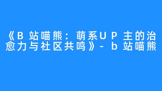 《B站喵熊:萌系UP主的治愈力与社区共鸣》-b站喵熊