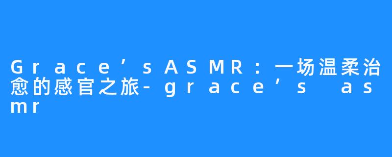 Grace’sASMR:一场温柔治愈的感官之旅-grace’s asmr