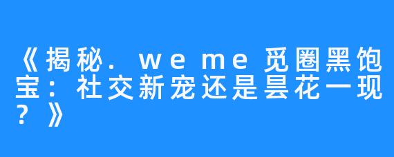 《揭秘.weme觅圈黑饱宝:社交新宠还是昙花一现?》
