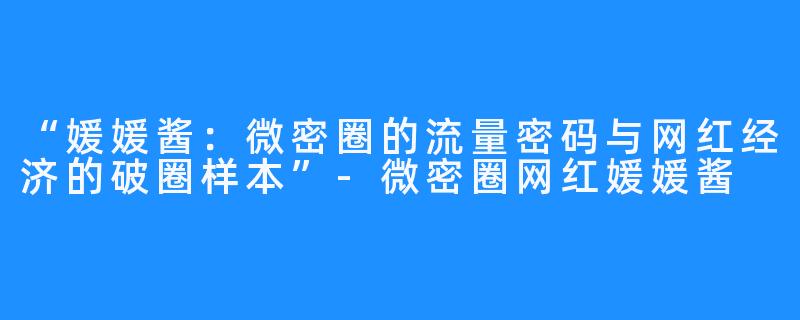 “媛媛酱:微密圈的流量密码与网红经济的破圈样本”-微密圈网红媛媛酱