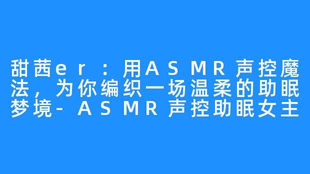甜茜er:用ASMR声控魔法,为你编织一场温柔的助眠梦境-ASMR声控助眠女主播甜茜er