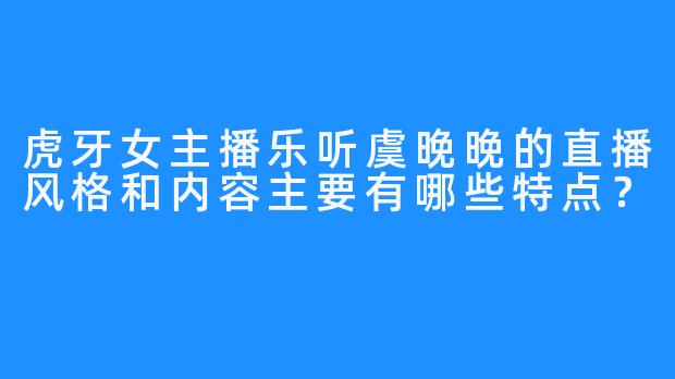 虎牙女主播乐听虞晚晚的直播风格和内容主要有哪些特点?