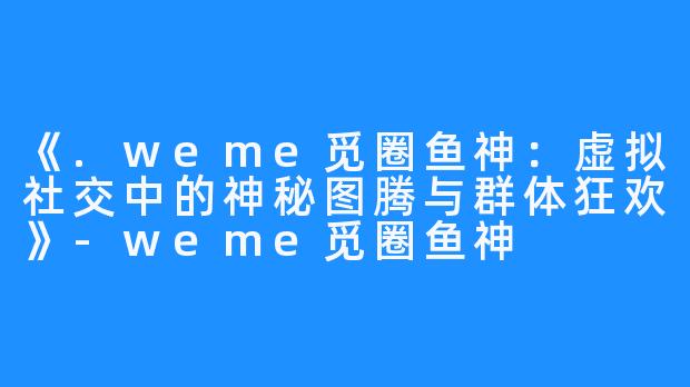 《.weme觅圈鱼神:虚拟社交中的神秘图腾与群体狂欢》-weme觅圈鱼神