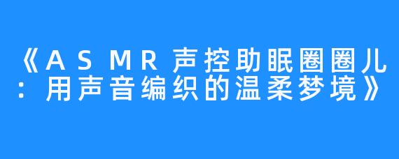 《ASMR声控助眠圈圈儿：用声音编织的温柔梦境》