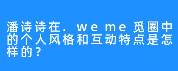 潘诗诗在.weme觅圈中的个人风格和互动特点是怎样的？