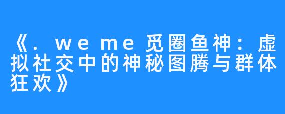 《.weme觅圈鱼神:虚拟社交中的神秘图腾与群体狂欢》