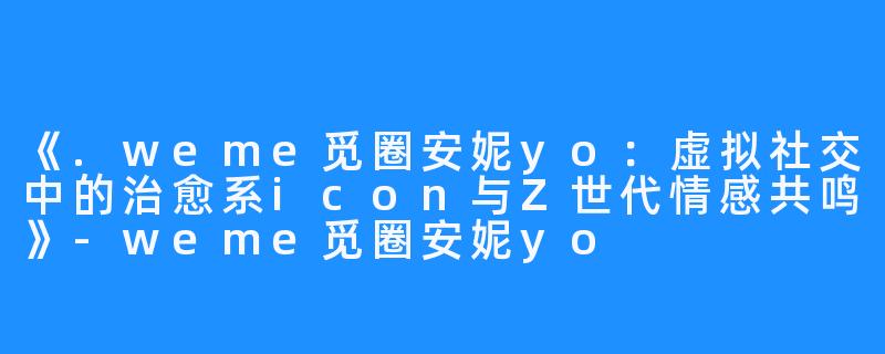 《.weme觅圈安妮yo:虚拟社交中的治愈系icon与Z世代情感共鸣》-weme觅圈安妮yo