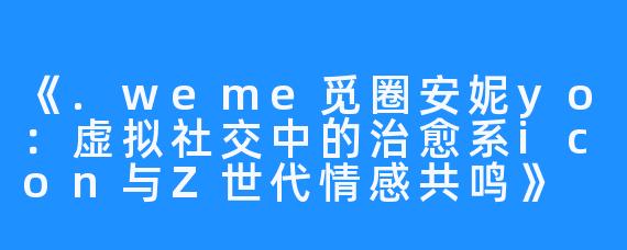 《.weme觅圈安妮yo:虚拟社交中的治愈系icon与Z世代情感共鸣》