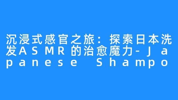 沉浸式感官之旅：探索日本洗发ASMR的治愈魔力-Japanese Shampoo ASMR