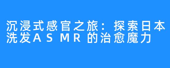 沉浸式感官之旅：探索日本洗发ASMR的治愈魔力