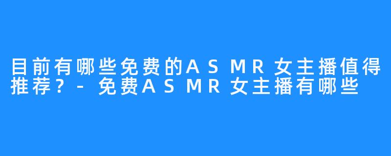 目前有哪些免费的ASMR女主播值得推荐？-免费ASMR女主播有哪些