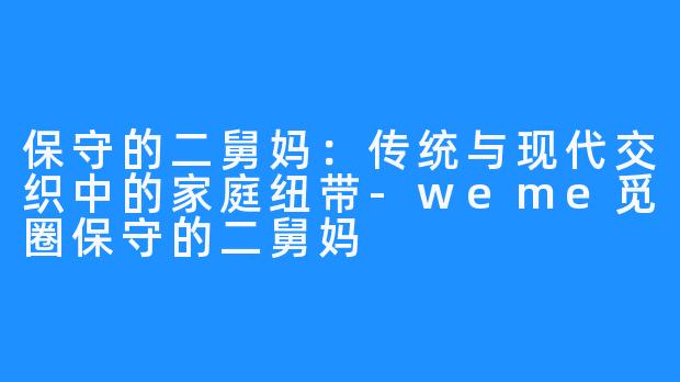 保守的二舅妈：传统与现代交织中的家庭纽带-weme觅圈保守的二舅妈
