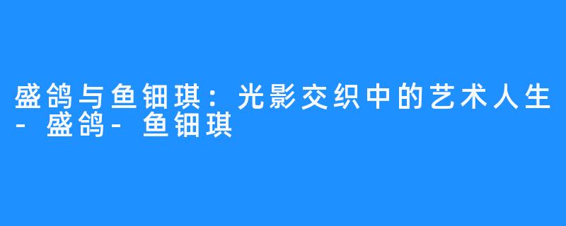 盛鸽与鱼钿琪:光影交织中的艺术人生-盛鸽-鱼钿琪