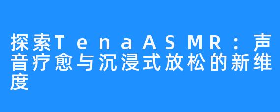 探索TenaASMR:声音疗愈与沉浸式放松的新维度