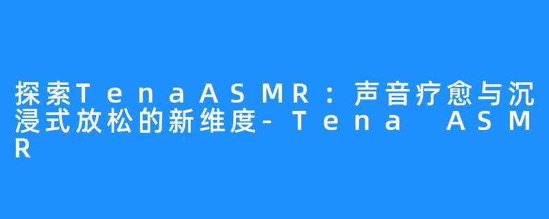 探索TenaASMR:声音疗愈与沉浸式放松的新维度-Tena ASMR