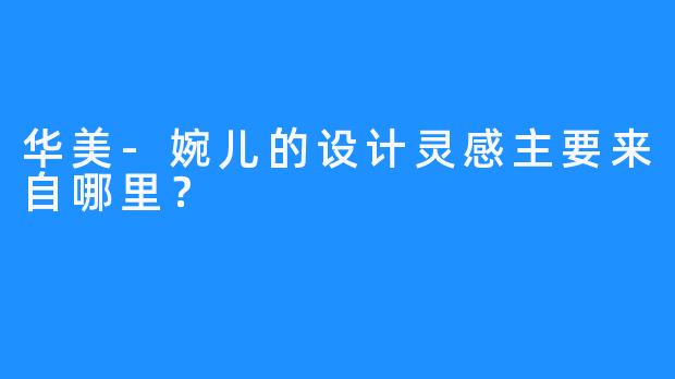 华美-婉儿的设计灵感主要来自哪里？