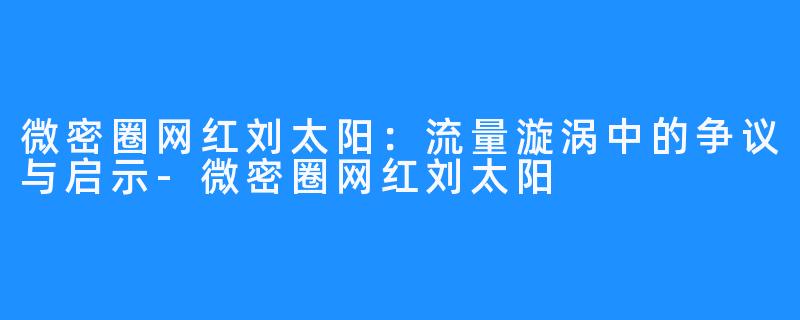 微密圈网红刘太阳：流量漩涡中的争议与启示-微密圈网红刘太阳