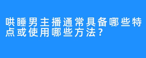 哄睡男主播通常具备哪些特点或使用哪些方法?