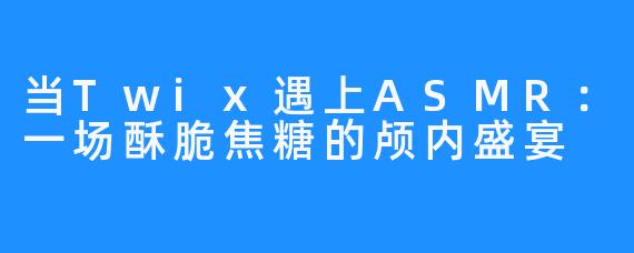 当Twix遇上ASMR:一场酥脆焦糖的颅内盛宴