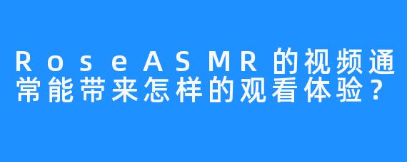 RoseASMR的视频通常能带来怎样的观看体验？