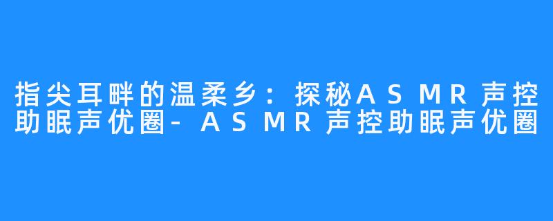 指尖耳畔的温柔乡:探秘ASMR声控助眠声优圈-ASMR声控助眠声优圈
