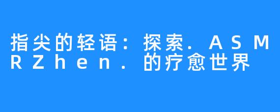 指尖的轻语:探索.ASMRZhen.的疗愈世界