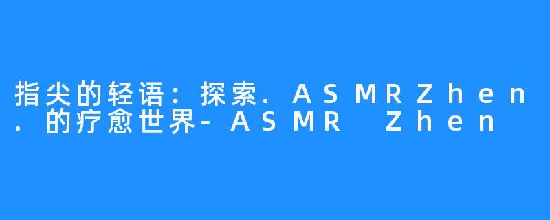 指尖的轻语:探索.ASMRZhen.的疗愈世界-ASMR Zhen