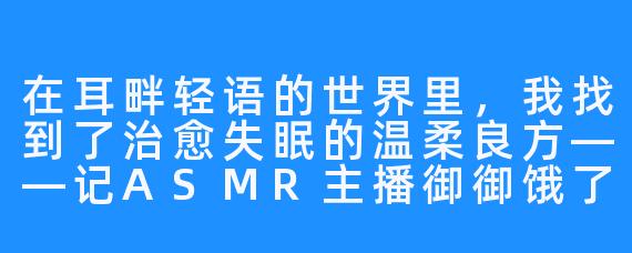 在耳畔轻语的世界里,我找到了治愈失眠的温柔良方——记ASMR主播御御饿了