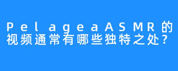 PelageaASMR的视频通常有哪些独特之处?