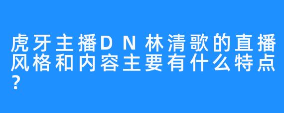 虎牙主播DN林清歌的直播风格和内容主要有什么特点?