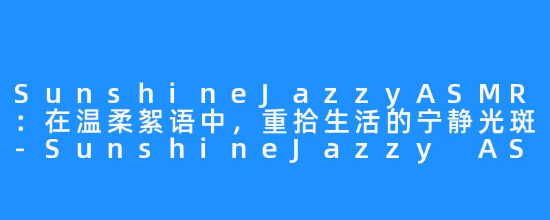 SunshineJazzyASMR:在温柔絮语中,重拾生活的宁静光斑-SunshineJazzy ASMR